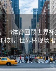 官方指南｜B体育回顾世界杯主办国精彩时刻，世界杯现场报道
