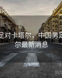 中国男足对卡塔尔，中国男足对卡塔尔最新消息
