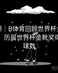热度回顾｜B体育回顾世界杯金靴得主演变史，历届世界杯金靴奖得主及进球数