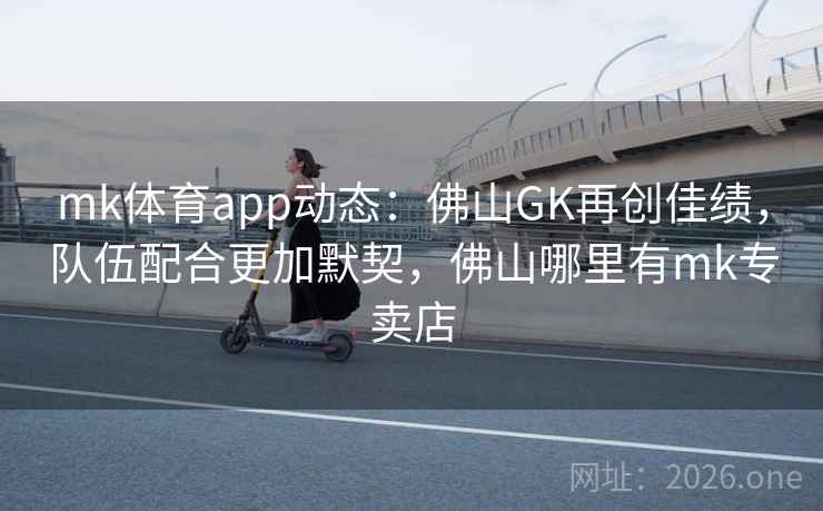 mk体育app动态：佛山GK再创佳绩，队伍配合更加默契，佛山哪里有mk专卖店