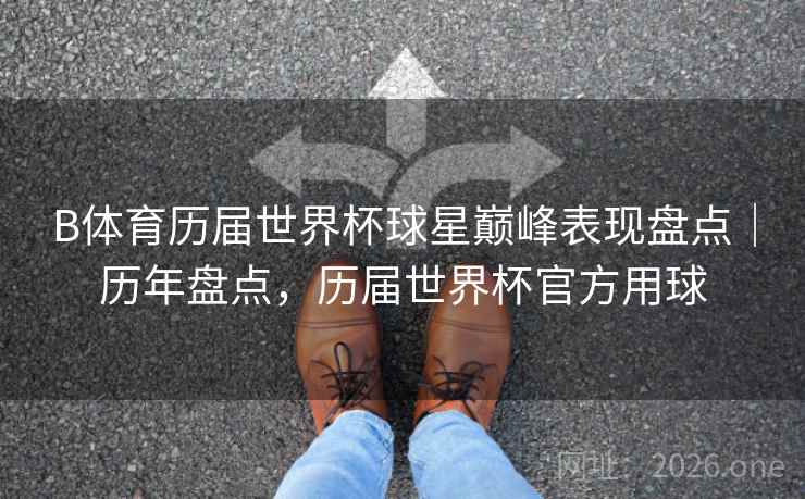 B体育历届世界杯球星巅峰表现盘点｜历年盘点，历届世界杯官方用球