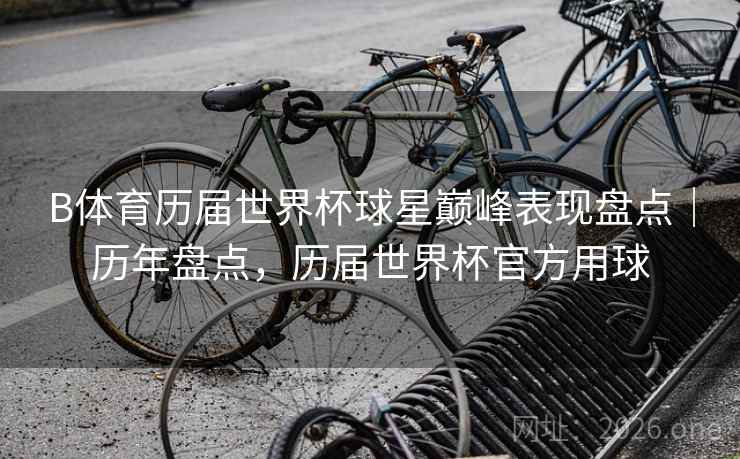 B体育历届世界杯球星巅峰表现盘点｜历年盘点，历届世界杯官方用球