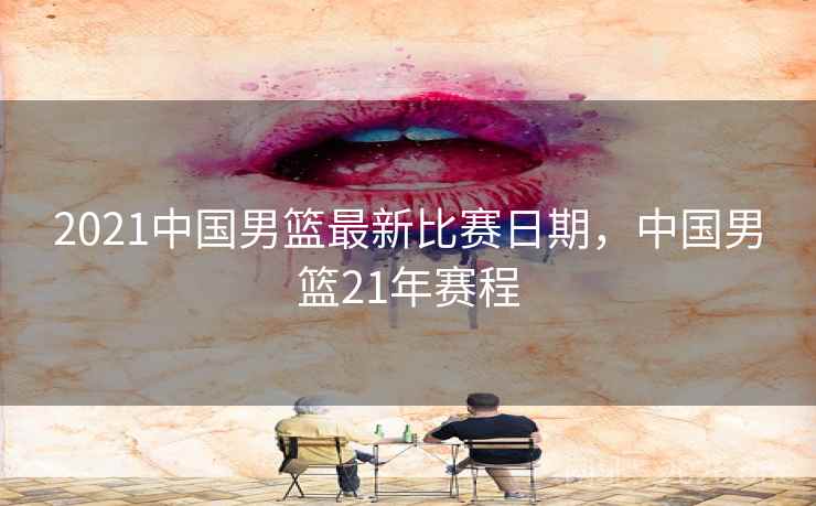 2021中国男篮最新比赛日期，中国男篮21年赛程