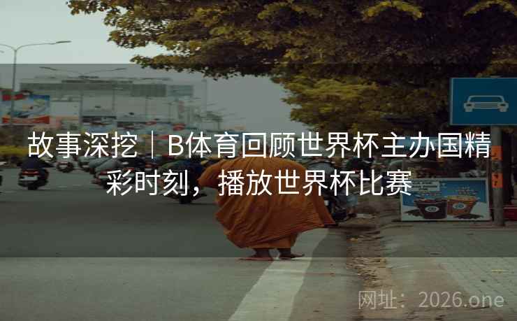 故事深挖｜B体育回顾世界杯主办国精彩时刻，播放世界杯比赛