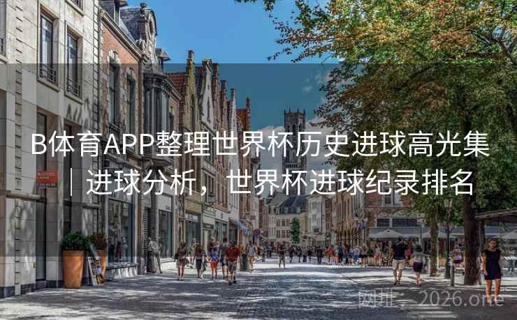 B体育APP整理世界杯历史进球高光集｜进球分析，世界杯进球纪录排名