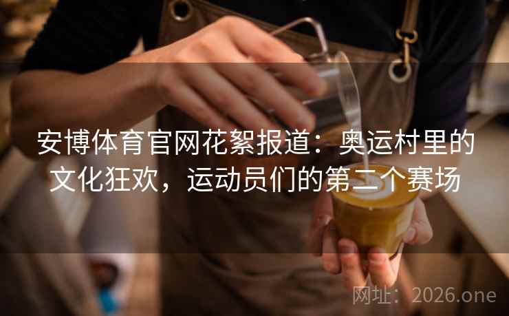 安博体育官网花絮报道：奥运村里的文化狂欢，运动员们的第二个赛场