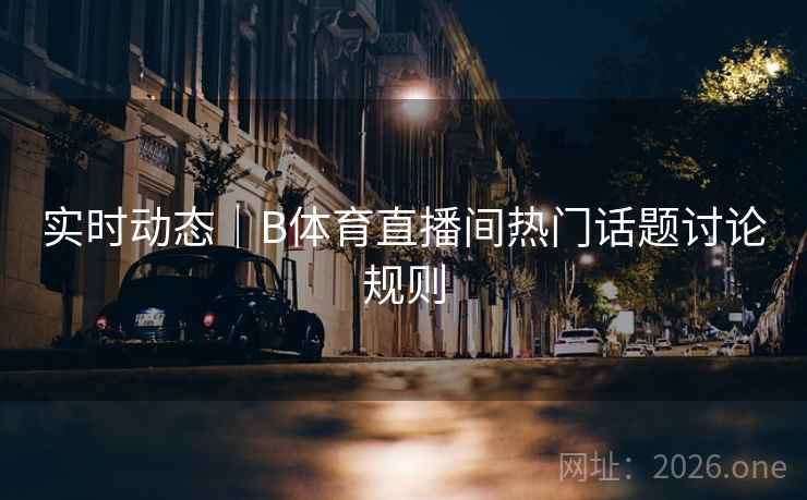 实时动态｜B体育直播间热门话题讨论规则