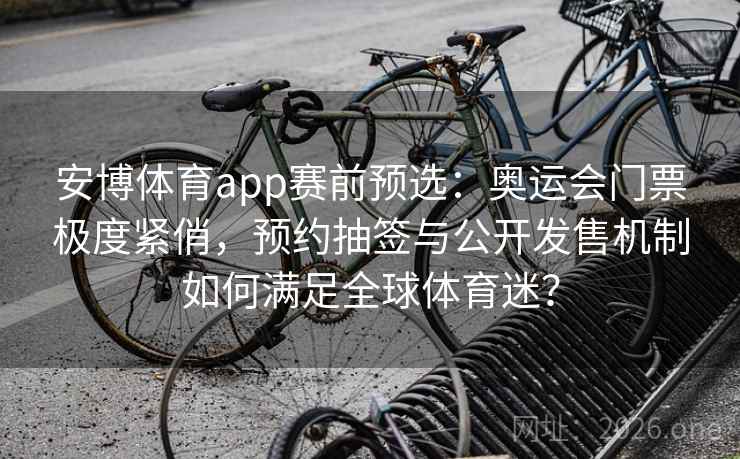 安博体育app赛前预选：奥运会门票极度紧俏，预约抽签与公开发售机制如何满足全球体育迷？