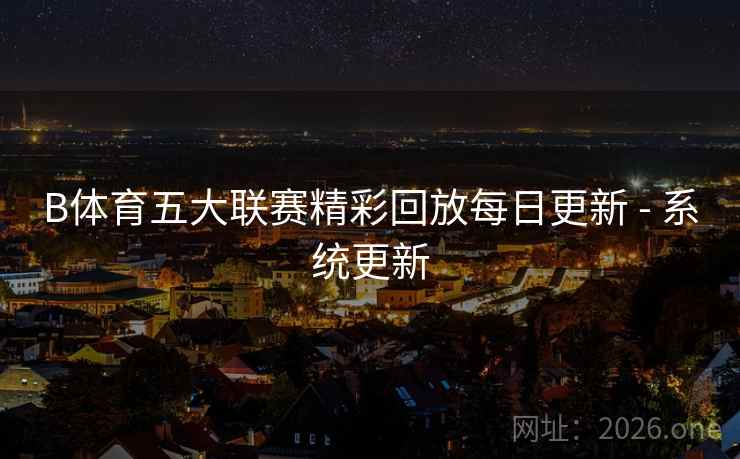 B体育五大联赛精彩回放每日更新 - 系统更新