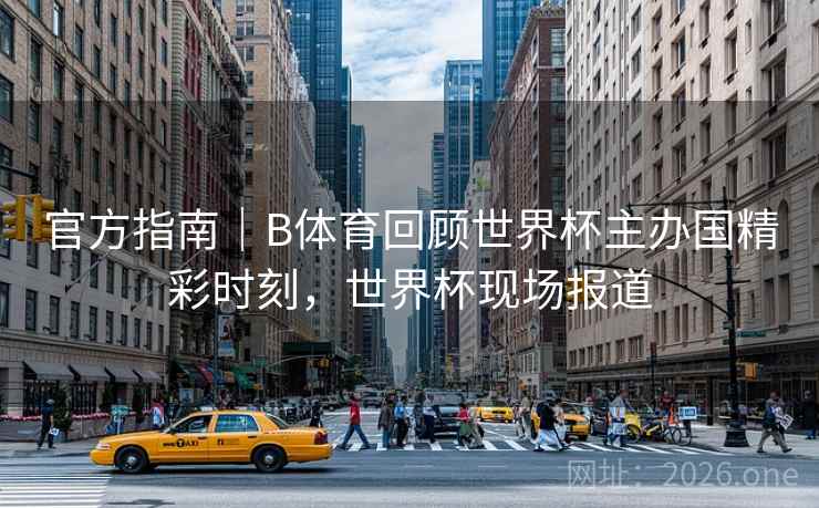 官方指南｜B体育回顾世界杯主办国精彩时刻，世界杯现场报道